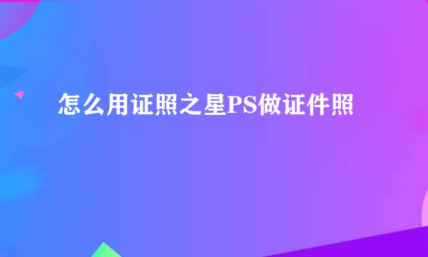 怎么用证照之星PS做证件照