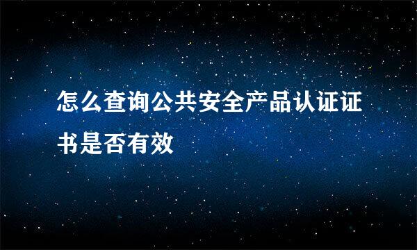 怎么查询公共安全产品认证证书是否有效