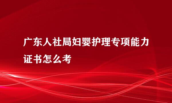 广东人社局妇婴护理专项能力证书怎么考