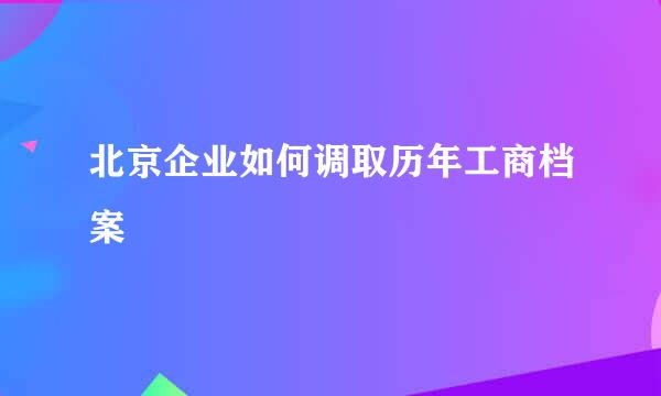 北京企业如何调取历年工商档案