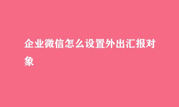 企业微信怎么设置外出汇报对象