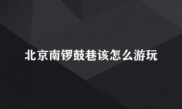 北京南锣鼓巷该怎么游玩