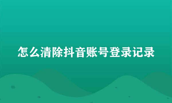 怎么清除抖音账号登录记录