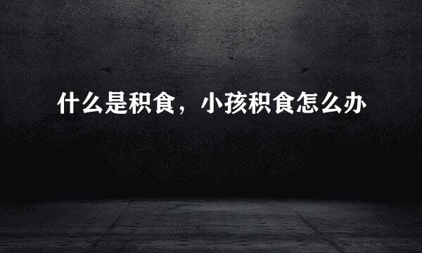 什么是积食，小孩积食怎么办