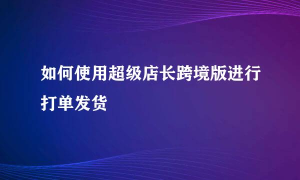 如何使用超级店长跨境版进行打单发货