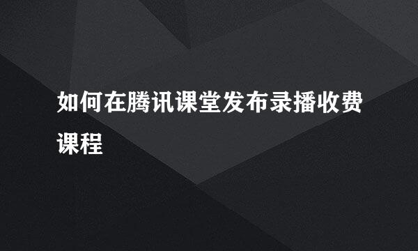 如何在腾讯课堂发布录播收费课程