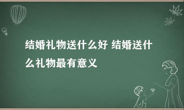 结婚礼物送什么好 结婚送什么礼物最有意义