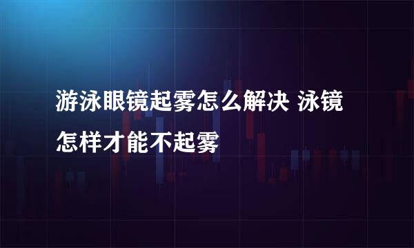 游泳眼镜起雾怎么解决 泳镜怎样才能不起雾
