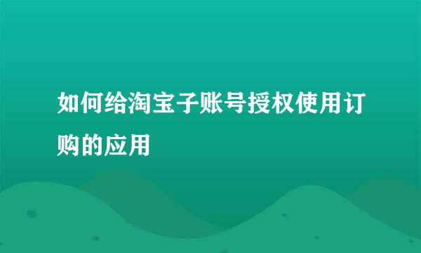如何给淘宝子账号授权使用订购的应用