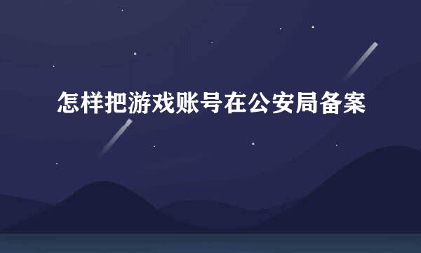 怎样把游戏账号在公安局备案