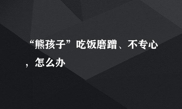 “熊孩子”吃饭磨蹭、不专心，怎么办
