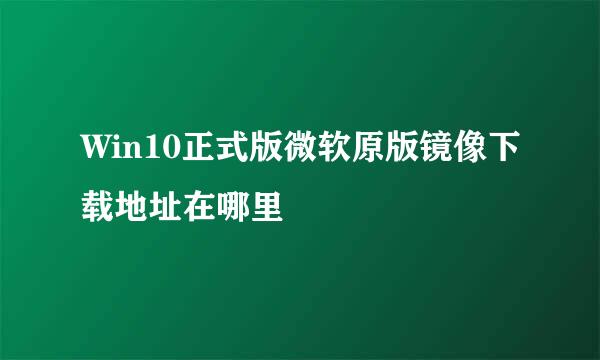 Win10正式版微软原版镜像下载地址在哪里