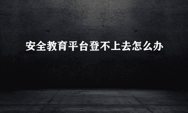 安全教育平台登不上去怎么办