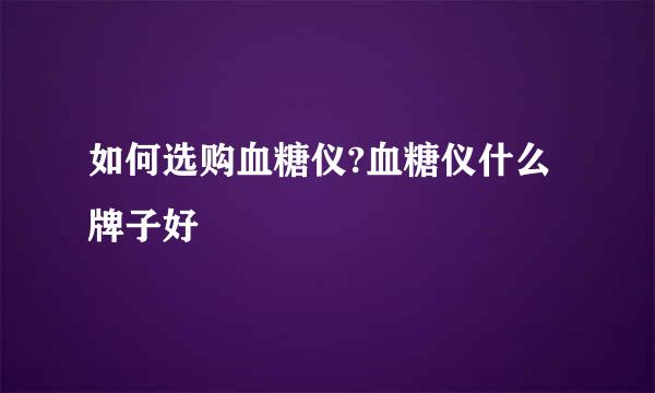 如何选购血糖仪?血糖仪什么牌子好
