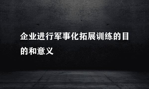 企业进行军事化拓展训练的目的和意义