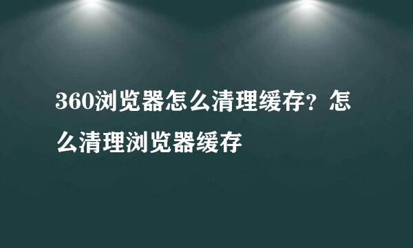 360浏览器怎么清理缓存？怎么清理浏览器缓存