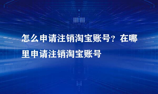 怎么申请注销淘宝账号？在哪里申请注销淘宝账号