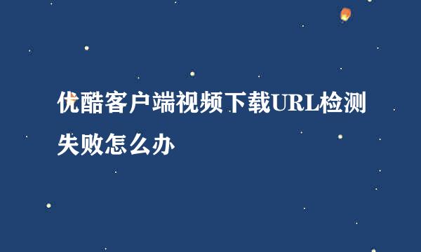 优酷客户端视频下载URL检测失败怎么办
