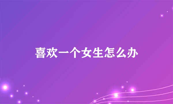 喜欢一个女生怎么办