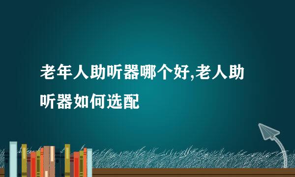 老年人助听器哪个好,老人助听器如何选配