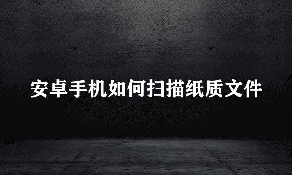 安卓手机如何扫描纸质文件