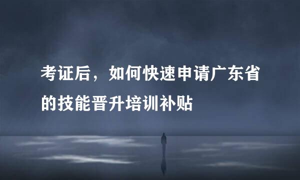 考证后，如何快速申请广东省的技能晋升培训补贴