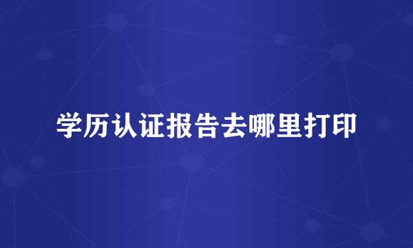 学历认证报告去哪里打印