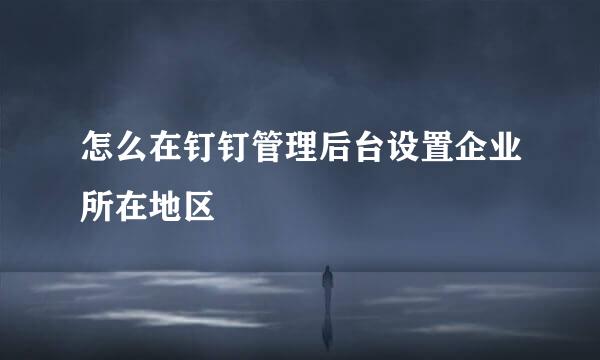 怎么在钉钉管理后台设置企业所在地区