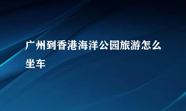 广州到香港海洋公园旅游怎么坐车