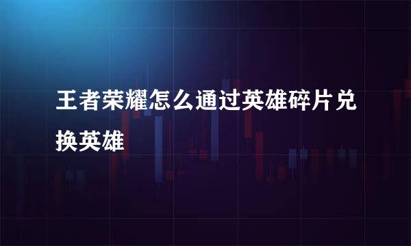 王者荣耀怎么通过英雄碎片兑换英雄