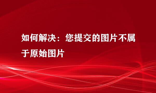 如何解决：您提交的图片不属于原始图片
