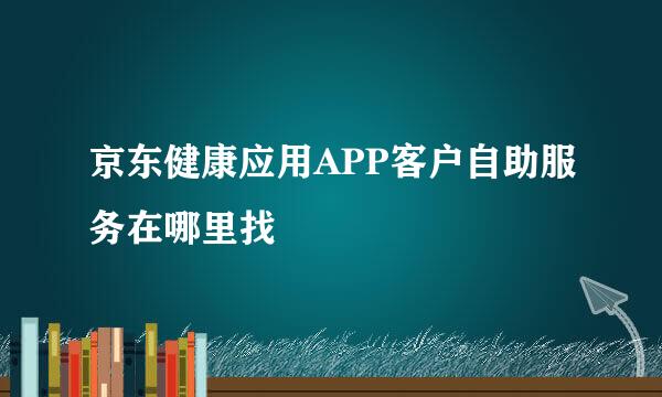 京东健康应用APP客户自助服务在哪里找