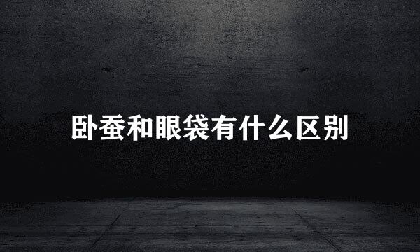卧蚕和眼袋有什么区别