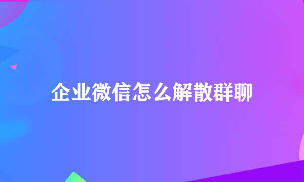 企业微信怎么解散群聊