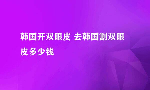 韩国开双眼皮 去韩国割双眼皮多少钱