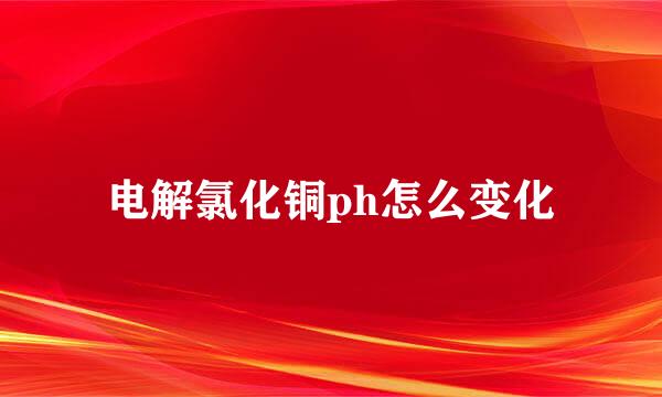 电解氯化铜ph怎么变化