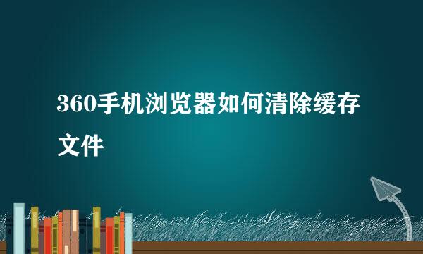 360手机浏览器如何清除缓存文件