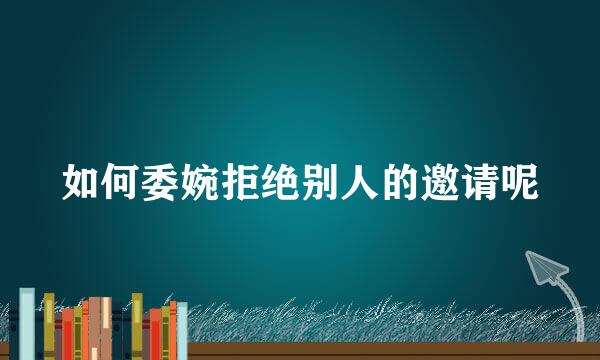 如何委婉拒绝别人的邀请呢