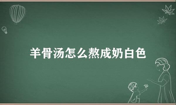 羊骨汤怎么熬成奶白色