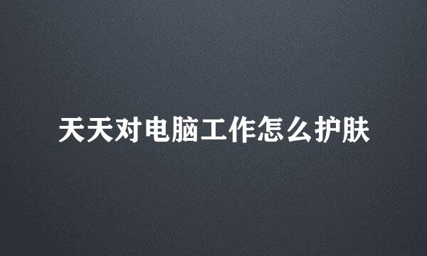 天天对电脑工作怎么护肤