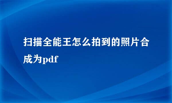 扫描全能王怎么拍到的照片合成为pdf