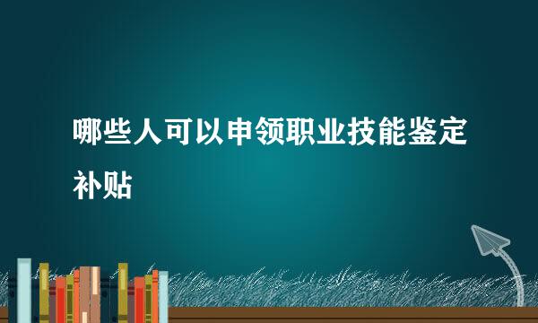 哪些人可以申领职业技能鉴定补贴