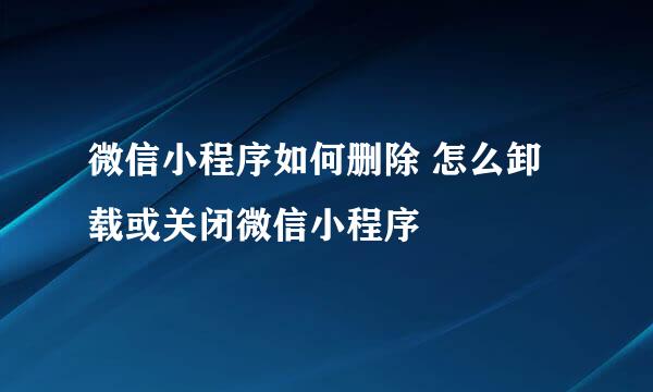 微信小程序如何删除 怎么卸载或关闭微信小程序