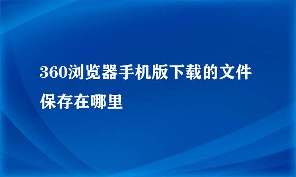360浏览器手机版下载的文件保存在哪里