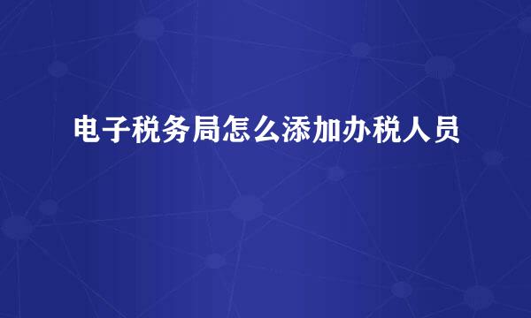 电子税务局怎么添加办税人员