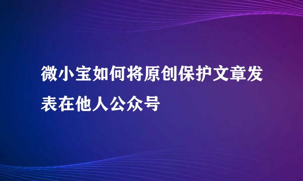 微小宝如何将原创保护文章发表在他人公众号