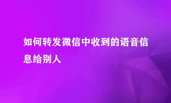 如何转发微信中收到的语音信息给别人