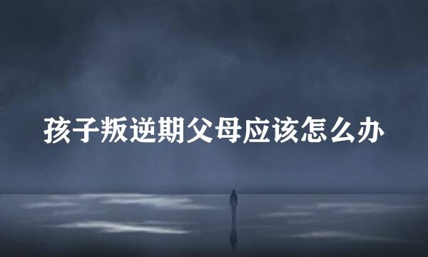 孩子叛逆期父母应该怎么办