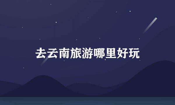 去云南旅游哪里好玩