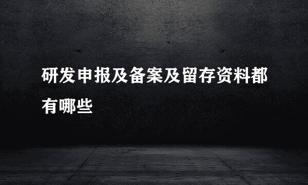研发申报及备案及留存资料都有哪些